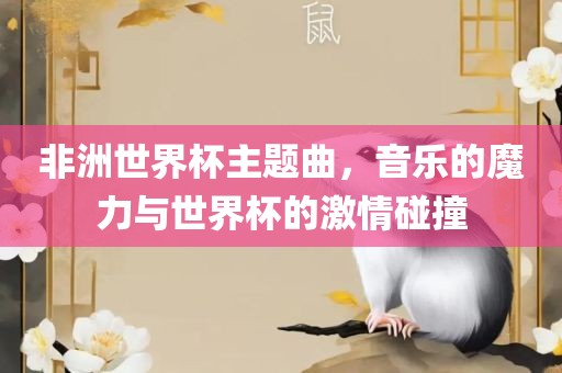 非洲世界杯主题曲，音乐的魔力与世界杯的激情碰撞