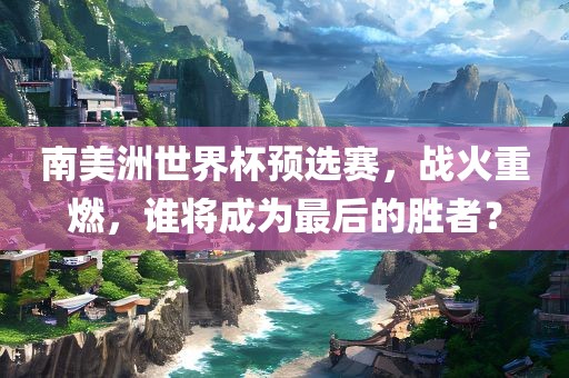 南美洲世界杯预选赛，战火重燃，谁将成为最后的胜者？