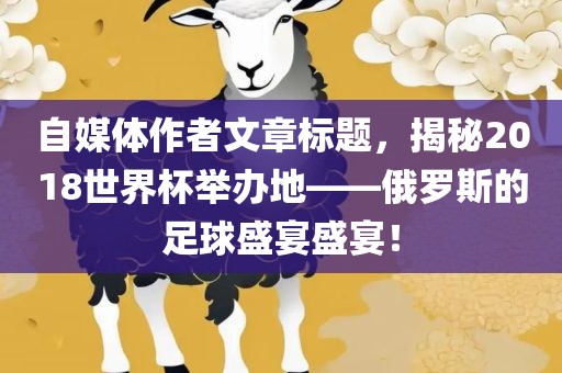 自媒体作者文章标题，揭秘2018世界杯举办地——俄罗斯的足球盛宴盛宴！洪湖市顺升工程机械租赁有限公司