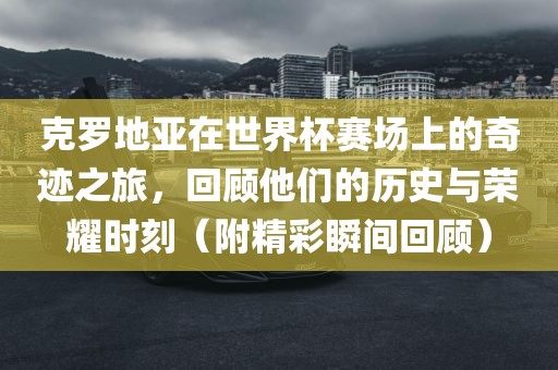 克罗地亚在世界杯赛场上的奇迹之旅，回顾他们的历史与荣耀时刻（附精彩瞬间回顾）