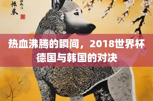 热血沸腾的瞬间，2018世界杯德国与韩国的对决