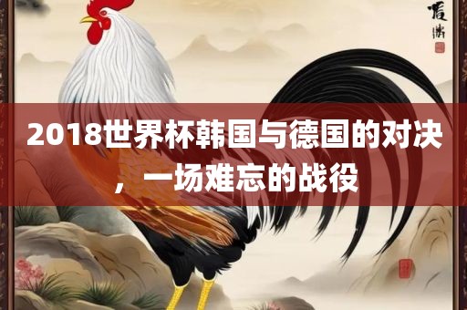 2018世界杯韩国与德国的对决，一场难忘的战役洪湖市顺升工程机械租赁有限公司