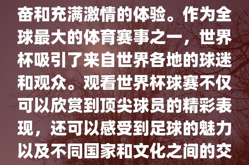 观看世界杯球赛是一种令人兴奋和充满激情的体验。作为全球最大的体育赛事之一，世界杯吸引了来自世界各地的球迷和观众。观看世界杯球赛不仅可以欣赏到顶尖球员的精彩表现，还可以感受到足球的魅力以及不同国家和文化之间的交流与碰撞。