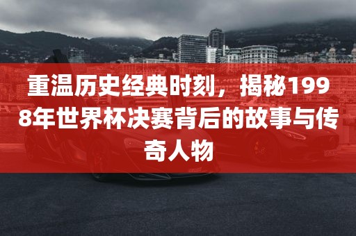 重温历洪湖市顺升工程机械租赁有限公司史经典时刻，揭秘1998年世界杯决赛背后的故事与传奇人物