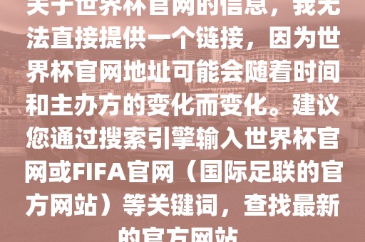 关于世界杯官网的信息，我无法直接提供一个链接，因为世界杯官网地址可能会随着时间和主办方的变化而变化。建议您通过搜索引擎输入世界杯官网或FIFA官网（国际足联的官方网站）等关键词，查找最新的官方网站。