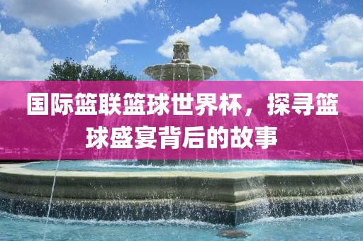 国际篮联篮球世界杯，探寻篮球盛宴背后的故事