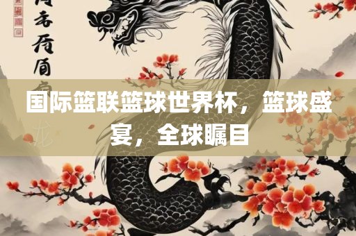 国际篮联篮球世界杯，篮球盛宴，全球瞩目