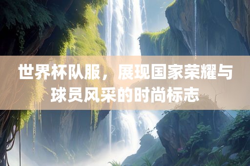 世界杯队服，展现国家荣耀与球员风采的时尚标志