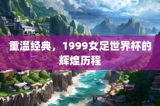 重温经典，1999女足世界杯的辉煌历程