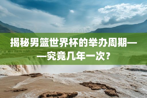 揭秘男篮世界杯的举办周期——究竟几年一次？