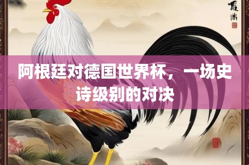 阿根廷对德国世界杯，一场史诗级别的对决洪湖市顺升工程机械租赁有限公司