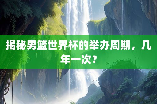揭秘男篮世界杯的举办周期，几年一次？