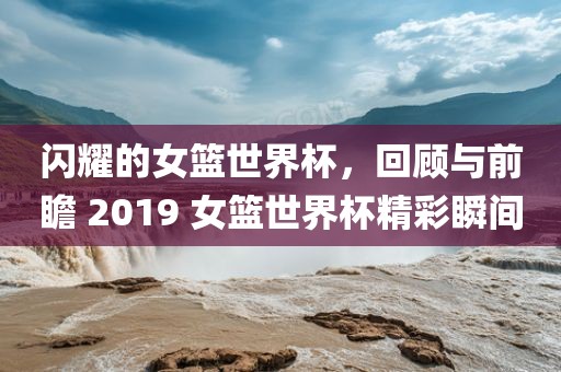 闪耀的女篮世界杯，回顾与前瞻 2019 女篮世界杯精彩瞬间洪湖市顺升工程机械租赁有限公司