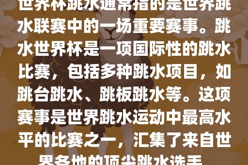 世界杯跳水通常指的是世界跳水联赛中的一场重要赛事。跳水世界杯是一项国际性的跳水比赛，包括多种跳水项目，如跳台跳水、跳板跳水等。这项赛事是世界跳水运动中最高水平的比赛之一，汇集了来自世界各地的顶尖跳水选手。