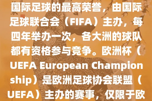 世界杯（FIFA World Cup）是国际足球的最高荣誉，由国际足球联合会（FIFA）主办，每四年举办一次，各大洲的球队都有资格参与竞争。欧洲杯（UEFA European Championship）是欧洲足球协会联盟（UEFA）主办的赛事，仅限于欧洲国家的国家队参加。
