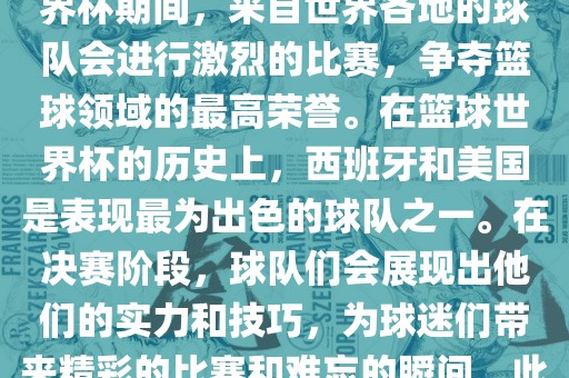 篮球世界杯是国际篮球联合会主办的一项国际篮球赛事，通常每四年举办一次。在篮球世界杯期间，来自世界各地的球队会进行激烈的比赛，争夺篮球领域的最高荣誉。在篮球世界杯的历史上，西班牙和美国是表现最为出色的球队之一。在决赛阶段，球队们会展现出他们的实力和技巧，为球迷们带来精彩的比赛和难忘的瞬间。此外，篮球世界杯也是展示篮球运动精神和团队合作精神的绝佳机会。