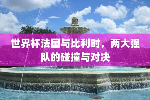 世界杯法国与比利时，两大强队的碰撞与对决