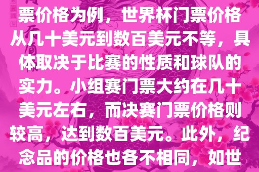 关于世界杯的价格，涉及的因素非常多，如门票价格、纪念品价格等都在不断变化。以门票价格为例，世界杯门票价格从几十美元到数百美元不等，具体取决于比赛的性质和球队的实力。小组赛门票大约在几十美元左右，而决赛门票价格则较高，达到数百美元。此外，纪念品的价格也各不相同，如世界杯纪念衫的价格大约在百元到千元不等。因此，无法给出确切的关于世界杯的价格。