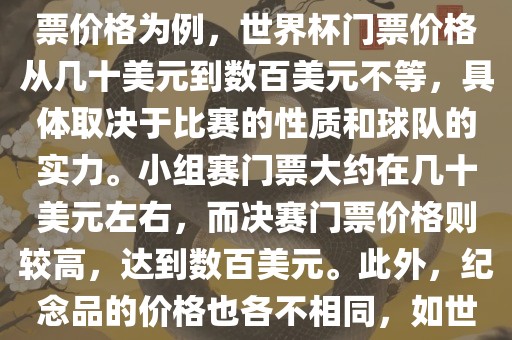 关于世界杯的价格，涉及的因素非常多，如门票价格、纪念品价格等都在不断变化。以门票价格为例，世界杯门票价格从几十美元到数百美元不等，具体取决于比赛的性质和球队的实力。小组赛门票大约在几十美元左右，而决赛门票价格则较高，达到数百美元。此外，纪念品的价格也各不相同，如世界杯纪念衫的价格大约在百元到千元不等。因此，无法给出确切的关于世界杯的价格。