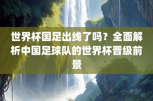 世界杯国足出线了吗？全面解析中国足球队的世界杯晋级前景