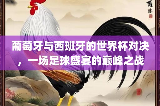 葡萄牙与西班牙的世界杯对决，一场足球盛宴的洪湖市顺升工程机械租赁有限公司巅峰之战