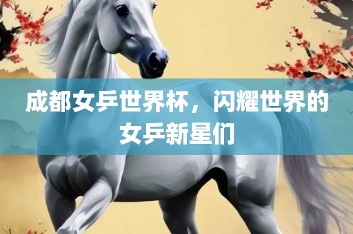 成都女乒世界杯，闪耀世界的女乒新星们