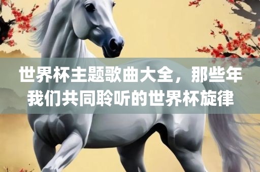 世界杯主题歌曲大全，那些年我们共同聆听的世界杯旋律洪湖市顺升工程机械租赁有限公司