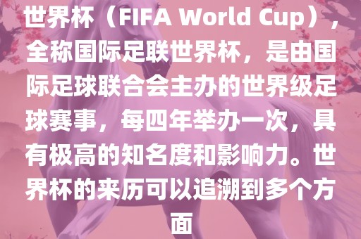 世界杯（FIFA World Cup），全称国际足联世界杯，是由国际足球联合会主办的世界级足球赛事，每四年举办一次，具有极高的知名度和影响力。世界杯的来历可以追溯到多个方面