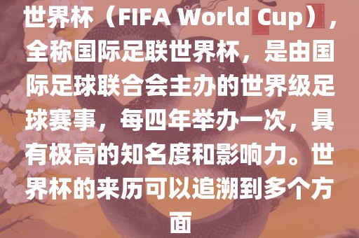 世界杯（FIFA World Cup），全称国际足联世界杯，是由国际足球联合会主办的世界级足球赛事，每四年举办一次，具有极高的知名度和影响力。世界杯的来历可以追溯到多个方面
