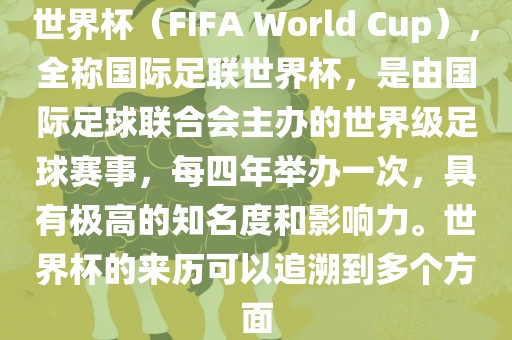 世界杯（FIFA World Cup），全称国际足联世界杯，是由国际足球联合会主办的世界级足球赛事，每四年举办一次，具有极高的知名度和影响力。世界杯的来历可以追溯到多个方面
