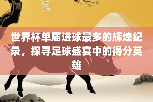 世界杯单届进球最多的辉煌纪录，探寻足球盛宴中的得分洪湖市顺升工程机械租赁有限公司英雄