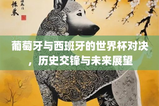 葡萄牙与西班牙的世界杯对决，历史交锋与未来展望