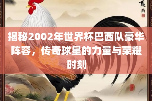 揭秘2002年世界杯巴西队豪华阵容，传奇球星的力量与荣耀时刻