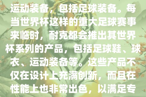 耐克（Nike）是全球著名的运动品牌，其产品线涵盖了各种运动装备，包括足球装备。每当世界杯这样的重大足球赛事来临时，耐克都会推出其世界杯系列的产品，包括足球鞋、球衣、运动装备等。这些产品不仅在设计上充满创新，而且在性能上也非常出色，以满足专业运动员和广大足球爱好者的需求。洪湖市顺升工程机械租赁有限公司