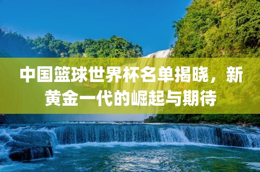 中国篮球世界杯名单揭晓，新黄金一代的崛起与期待
