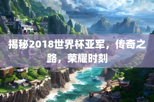 揭秘2018世界杯亚军，传奇之路，荣耀时刻