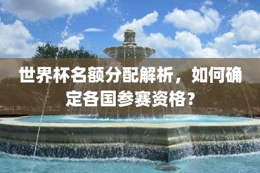 世界杯名额分配解析，如何确定各国参赛资格？