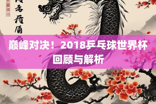 巅峰对决！2018乒乓球世界杯回顾与解析