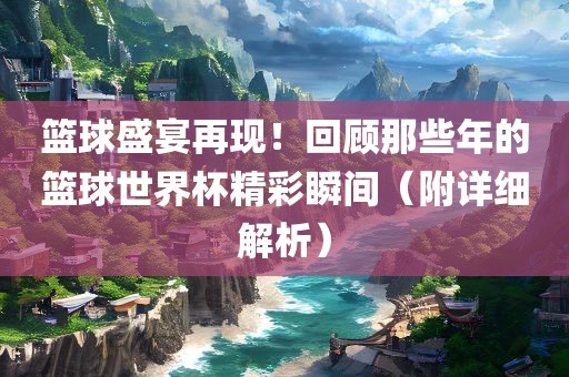 篮球盛宴再现！回顾那些年的篮球世界杯精彩瞬间（附详细解析）