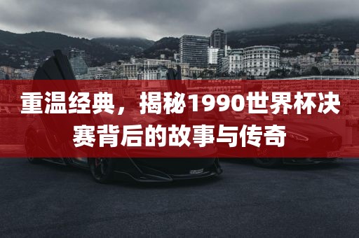 重温经典，揭秘1990世界杯决赛背后的故事与传奇洪湖市顺升工程机械租赁有限公司