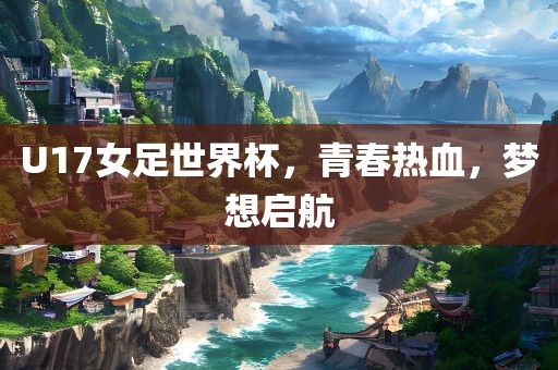 U17女足世界杯，青春热血，梦想启航