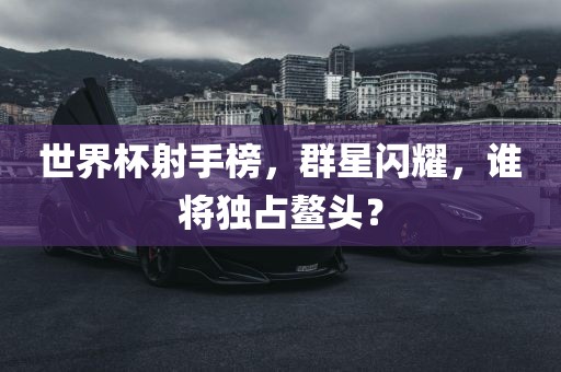 世界杯射手榜，群星闪耀，谁将独占鳌头？