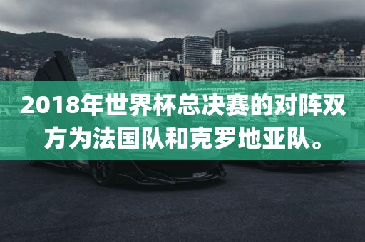 2018年世界杯总决赛的对阵双方为法国队和克罗地亚队。