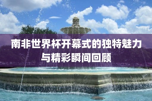 南非世界杯开幕式的独特魅力与精彩瞬间回顾