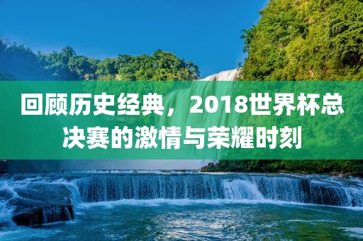 回顾历史经典，2018世界杯总决赛的激情与荣耀时刻