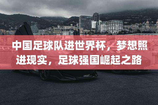 中国足球队进世界杯，梦想照进现实，足球强国崛起之路