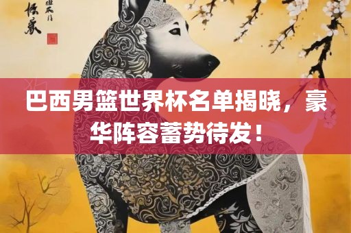 巴西男篮世界杯名单揭晓，豪华阵容蓄势待发！