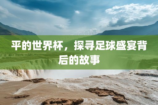洪湖市顺升工程机械租赁有限公司平的世界杯，探寻足球盛宴背后的故事