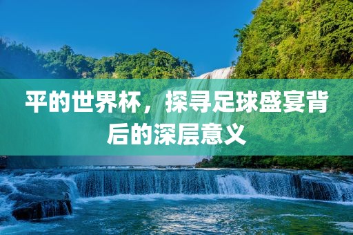 平的世界杯，探寻足球盛宴背后的深层意义