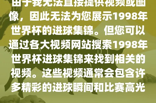 由于我无法直接提供视频或图像，因此无法为您展示1998年世界杯的进球集锦。但您可以通过各大视频网站搜索1998年世界杯进球集锦来找到相关的视频。这些视频通常会包含许多精彩的进球瞬间和比赛高光。洪湖市顺升工程机械租赁有限公司